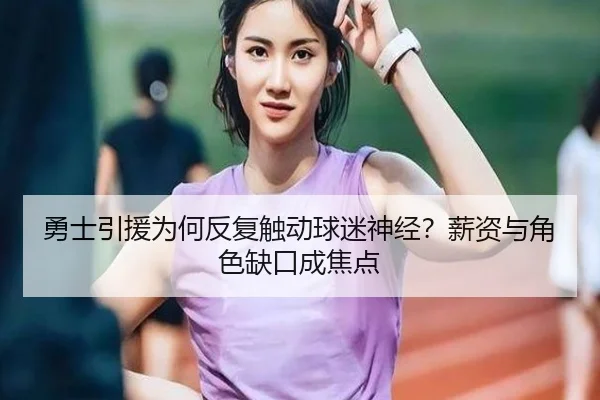 勇士引援为何反复触动球迷神经？薪资与角色缺口成焦点